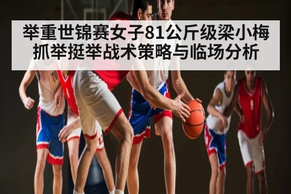 举重世锦赛女子81公斤级梁小梅抓举挺举战术策略与临场分析